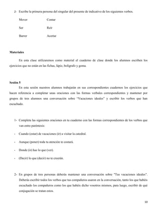 2- Escribe la primera persona del singular del presente de indicativo de los siguientes verbos.

Mover

Contar

Ser

Reír

Barrer

Acertar

Materiales
En esta clase utilizaremos como material el cuaderno de clase donde los alumnos escriben los
ejercicios que no están en las fichas, lápiz, bolígrafo y goma.

Sesión 5
En esta sesión nuestros alumnos trabajarán en sus correspondientes cuadernos los ejercicios que
hacen referencia a completar unas oraciones con las formas verbales correspondientes y mantener por
grupos de tres alumnos una conversación sobre “Vacaciones ideales” y escribir los verbos que han
escuchado.

1- Completa las siguientes oraciones en tu cuaderno con las formas correspondientes de los verbos que
van entre paréntesis:
-

Cuando (estar) de vacaciones (ir) a visitar la catedral.

-

Aunque (poner) toda tu atención te costará.

-

Donde (ir) haz lo que (ver).

-

(Decir) lo que (decir) no te creerán.

2- En grupos de tres personas deberás mantener una conversación sobre "Tus vacaciones ideales".
Deberás escribir todos los verbos que tus compañeros usaron en la conversación, tanto los que habéis
escuchado los compañeros como los que habéis dicho vosotros mismos, para luego, escribir de qué
conjugación se tratan estos.

10

 