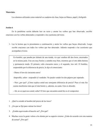Materiales
Los alumnos utilizarán como material su cuaderno de clase, hojas en blanco, papel y bolígrafo.

Sesión 6
En la penúltima sesión deberán leer un texto y anotar los verbos que han observado, escribir
oraciones con los verbos detectados y responder a las cuestiones del texto.

1- Lee la lectura que te presentamos a continuación y anota los verbos que hayas observado. Luego
escribe oraciones con todos los verbos que has detectado. Además responde a las cuestiones que
acompañan el texto.
Un hombre, que pasaba por delante de una tienda, vio que vendían allí dos loros, encerrados
en la misma jaula. Uno era muy bonito y cantaba muy bien, mientras que el otro daba lástima
y permanecía mudo. El primero valía cincuenta euros y el segundo, tres mil. El hombre,
sorprendido por la diferencia de precio, le dijo al comerciante:
- Dame el loro de cincuenta euros!
-Imposible, señor - respondió el vendedor. No puedo vender los dos pájaros por separado.
- Pero ¿por qué? ¿Cómo explica usted una semejante diferencia de precio? Pues el más feo
cuesta muchísimo más que el más bonito y, además, no canta. Esto es absurdo.
- Ah, no se equivoca usted, señor! El loro que encuentra usted feo es el compositor.

1. ¿Qué le extrañó al hombre del precio de los loros?
2. ¿En que se fijó para valorar los loros?
3. ¿Estaba equivocado al hacerlo así? ¿Por qué?
4. Muchas veces la gente valora a los demás por su aspecto externo. ¿Estás de acuerdo con esta manera
de actuar? ¿Por qué?
11

 