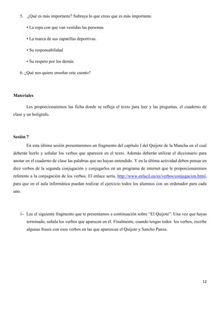 5. ¿Qué es más importante? Subraya lo que creas que es más importante.
• La ropa con que van vestidas las personas
• La marca de sus zapatillas deportivas.
• Su responsabilidad
• Su respeto por los demás
6. ¿Qué nos quiere enseñar este cuento?

Materiales
Les proporcionaremos las ficha donde se refleja el texto para leer y las preguntas, el cuaderno de
clase y un bolígrafo.

Sesión 7
En esta última sesión presentaremos un fragmento del capítulo I del Quijote de la Mancha en el cual
deberán leerlo y señalar los verbos que aparecen en el texto. Además deberán utilizar el diccionario para
anotar en el cuaderno de clase las palabras que no hayan entendido. Y en la última actividad deben pensar en
diez verbos de la segunda conjugación y conjugarlos en un programa de internet que le proporcionaremos
referente a la conjugación de los verbos. El enlace sería, http://www.esfacil.eu/es/verbos/conjugacion.html,
para que en el aula informática puedan realizar el ejercicio todos los alumnos con un ordenador para cada
uno.

1- Lee el siguiente fragmento que te presentamos a continuación sobre “El Quijote”. Una vez que hayas
terminado, señala los verbos que aparecen en él. Finalmente, cuando tengas todos los verbos, escribe
algunas frases con esos verbos en las que aparezcan el Quijote y Sancho Panza.

12

 