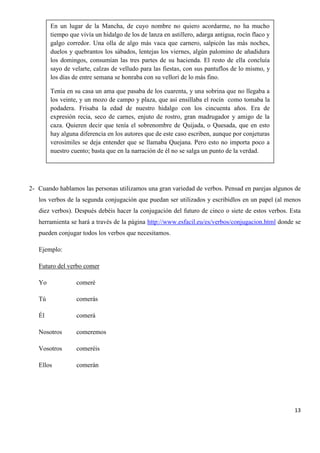 En un lugar de la Mancha, de cuyo nombre no quiero acordarme, no ha mucho
tiempo que vivía un hidalgo de los de lanza en astillero, adarga antigua, rocín flaco y
galgo corredor. Una olla de algo más vaca que carnero, salpicón las más noches,
duelos y quebrantos los sábados, lentejas los viernes, algún palomino de añadidura
los domingos, consumían las tres partes de su hacienda. El resto de ella concluía
sayo de velarte, calzas de velludo para las fiestas, con sus pantuflos de lo mismo, y
los días de entre semana se honraba con su vellorí de lo más fino.
Tenía en su casa un ama que pasaba de los cuarenta, y una sobrina que no llegaba a
los veinte, y un mozo de campo y plaza, que así ensillaba el rocín como tomaba la
podadera. Frisaba la edad de nuestro hidalgo con los cincuenta años. Era de
expresión recia, seco de carnes, enjuto de rostro, gran madrugador y amigo de la
caza. Quieren decir que tenía el sobrenombre de Quijada, o Quesada, que en esto
hay alguna diferencia en los autores que de este caso escriben, aunque por conjeturas
verosímiles se deja entender que se llamaba Quejana. Pero esto no importa poco a
nuestro cuento; basta que en la narración de él no se salga un punto de la verdad.

2- Cuando hablamos las personas utilizamos una gran variedad de verbos. Pensad en parejas algunos de
los verbos de la segunda conjugación que puedan ser utilizados y escribidlos en un papel (al menos
diez verbos). Después debéis hacer la conjugación del futuro de cinco o siete de estos verbos. Esta
herramienta se hará a través de la página http://www.esfacil.eu/es/verbos/conjugacion.html donde se
pueden conjugar todos los verbos que necesitamos.
Ejemplo:
Futuro del verbo comer
Yo

comeré

Tú

comerás

Él

comerá

Nosotros

comeremos

Vosotros

comeréis

Ellos

comerán

13

 