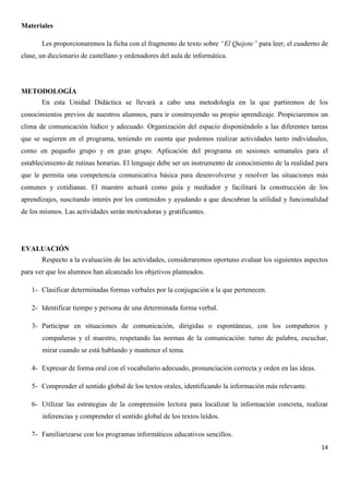 Materiales
Les proporcionaremos la ficha con el fragmento de texto sobre “El Quijote” para leer, el cuaderno de
clase, un diccionario de castellano y ordenadores del aula de informática.

METODOLOGÍA
En esta Unidad Didáctica se llevará a cabo una metodología en la que partiremos de los
conocimientos previos de nuestros alumnos, para ir construyendo su propio aprendizaje. Propiciaremos un
clima de comunicación lúdico y adecuado. Organización del espacio disponiéndolo a las diferentes tareas
que se sugieren en el programa, teniendo en cuenta que podemos realizar actividades tanto individuales,
como en pequeño grupo y en gran grupo. Aplicación del programa en sesiones semanales para el
establecimiento de rutinas horarias. El lenguaje debe ser un instrumento de conocimiento de la realidad para
que le permita una competencia comunicativa básica para desenvolverse y resolver las situaciones más
comunes y cotidianas. El maestro actuará como guía y mediador y facilitará la construcción de los
aprendizajes, suscitando interés por los contenidos y ayudando a que descubran la utilidad y funcionalidad
de los mismos. Las actividades serán motivadoras y gratificantes.

EVALUACIÓN
Respecto a la evaluación de las actividades, consideraremos oportuno evaluar los siguientes aspectos
para ver que los alumnos han alcanzado los objetivos planteados.
1- Clasificar determinadas formas verbales por la conjugación a la que pertenecen.
2- Identificar tiempo y persona de una determinada forma verbal.
3- Participar en situaciones de comunicación, dirigidas o espontáneas, con los compañeros y
compañeras y el maestro, respetando las normas de la comunicación: turno de palabra, escuchar,
mirar cuando se está hablando y mantener el tema.
4- Expresar de forma oral con el vocabulario adecuado, pronunciación correcta y orden en las ideas.
5- Comprender el sentido global de los textos orales, identificando la información más relevante.
6- Utilizar las estrategias de la comprensión lectora para localizar la información concreta, realizar
inferencias y comprender el sentido global de los textos leídos.
7- Familiarizarse con los programas informáticos educativos sencillos.
14

 