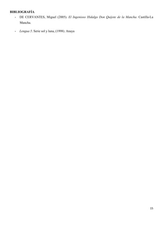 BIBLIOGRAFÍA
-

DE CERVANTES, Miguel (2005). El Ingenioso Hidalgo Don Quijote de la Mancha. Castilla-La
Mancha.

-

Lengua 5. Serie sol y luna, (1998). Anaya

15

 
