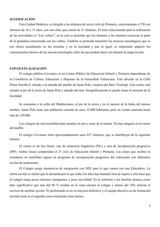 JUSTIFICACIÓN
Esta Unidad Didáctica va dirigida a los alumnos de tercer ciclo de Primaria, concretamente a 5ºB con
alumnos de 10 y 11 años, con una clase que consta de 21 alumnos. El tema seleccionado para la realización
de las actividades es “Los verbos”, en la cual se pretende que los alumnos y las alumnas conozcan la parte
de la gramática relacionada con los verbos. También se pretende transmitir los recursos tecnológicos que se
nos ofrece actualmente en las escuelas y en la sociedad y que al igual, es importante adquirir los
conocimientos básicos de las nuevas tecnologías sobre las que podrán hacer uso durante la etapa escolar.

CONTEXTUALIZACIÓN
El colegio público Cervantes es un Centro Público de Educación Infantil y Primaria dependiente de
la Conselleria de Cultura, Educación y Deportes de la Generalitat Valenciana. Está ubicado en la Calle
Pintor Sorolla 4, situado a la entrada del pueblo de Santa Pola, comarca del Baix Vinalopó. Este centro está
situado al pie de la sierra de Santa Pola y alejado del mar. Geográficamente se puede situar al noroeste de la
localidad.
Se encuentra a la orilla del Mediterráneo, al pie de la sierra y en el interior de la bahía del mismo
nombre. Santa Pola tiene una población censada de unos 33.000 habitantes pero en verano aumenta hasta
más de 150.000.
Los colegios de esta localidad están situados al este y oeste de la misma. No hay ninguno en el centro
del pueblo.
El colegio Cervantes tiene aproximadamente unos 437 alumnos, que se distribuyen de la siguiente
manera:
El centro es de dos líneas: una de inmersión lingüística (PIL) y otra de incorporación progresiva
(PIP). Ambas líneas comprenden el 2º ciclo de Educación Infantil y Primaria. Las clases que reciben la
enseñanza en castellano siguen un programa de incorporación progresiva del valenciano con diferentes
niveles de tratamiento.
El Colegio acoge alumnos/as de integración con NEE para lo que cuenta con una Educadora. La
oferta escolar es menor que la demanda por lo que todos los años hay bastante lista de espera y esto hace que
el colegio tenga pocos alumnos inmigrantes y poca movilidad. En lo referente a las familias destaca como
dato significativo que más del 90 % residen en la zona cercana al colegio y menos del 10% utilizan el
servicio de autobús escolar. El profesorado es en su mayoría definitivo y el equipo directivo es de formación
reciente (este es el segundo curso realizando estas tareas).
3

 