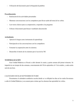 -

Utilización del diccionario para la búsqueda de palabras

Procedimentales
-

Realización de las actividades presentadas

-

Mantener conversaciones con los compañeros para llevar acabo del tema de los verbos

-

Leer textos clásicos para su comprensión y responder a las preguntas

-

Utilizar el diccionario para buscar vocabulario desconocido

Actitudinales
-

Apreciar la lengua como instrumento de aprendizaje

-

Participación en las conversaciones con los compañeros

-

Fomentar la cooperación entre los alumnos

-

Desarrollar el interés de los alumnos por el uso de las TIC

TEMPORALIZACIÓN
Esta Unidad Didáctica se llevará a cabo durante la cuarta y quinta semana del primer trimestre. Se
impartirá en un tiempo de dos semanas, concretamente del 30 de septiembre al 13 de octubre, y cada sesión
será de una hora.

CALENDARIO ESCOLAR SEPTIEMBRE/OCTUBRE
Presentamos el calendario académico escolar donde se ve reflejado los días en los cuales llevaremos
a cabo la Unidad Didáctica y un examen para evaluar que los alumnos han aprendido los verbos.

5

 