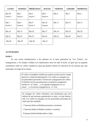 LUNES

MARTES

MIÉRCOLES

JUEVES

Día 30

Día 1

Día 2

Día 3

Sesión 1

Sesión 2

Sesión 3

Día 8

Día 9

Día 10

Sesión 5

Sesión 6

Sesión 7

Día 15

Día 16

Día 21

Día 22

Día 28

Día 29

DOMINGO

Examen

Día 14

SÁBADO

Sesión 4

Día 7

VIERNES
Día 4

Día 5

Día 6

Día 11

Día 12

Día 13

Día 17

Día 18

Día 19

Día 20

Día 23

Día 24

Día 25

Día 26

Día 27

Día 30

Día 31

ACTIVIDADES
Sesión 1
En esta sesión introduciremos a los alumnos en el tema gramatical de “Los Verbos”, sus
conjugaciones y los tiempos verbales Les explicaremos antes de todo la teoría, al igual que un pequeño
recordatorio sobre los verbos copulativos, para que puedan realizar los ejercicios de las sesiones que irán
realizando a lo largo de la semana.
El verbo es la palabra variable que expresa acción (correr), estado
(parecer) o situación (permanecer). Los verbos se conjugan con
los pronombres personales. Existen tres conjugaciones de verbos.
El infinitivo de los que pertenecen a la primera conjugación
termina en –ar: bailar…; a la segunda conjugación, en -er:
comer… y a la tercera conjugación en –ir: vivir.

Al conjugar los verbos utilizamos unas desinencias que nos
indican de qué personas gramaticales se trata y en qué número
está. Los verbos se conjugan con los pronombres personales de
sujeto que has estudiado.
· 1ª persona (bailo-yo/bailamos-nosotros o nosotras)
· 2ª persona (bailas-tú/bailáis-vosotros o vosotras)
·3ª persona (baila-él/bailan-ellos o ellas)
6

 