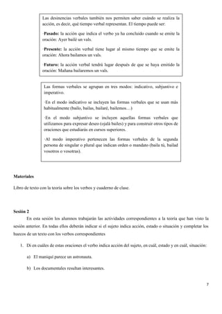 Las desinencias verbales también nos permiten saber cuándo se realiza la
acción, es decir, qué tiempo verbal representan. El tiempo puede ser:
·Pasado: la acción que indica el verbo ya ha concluido cuando se emite la
oración: Ayer bailé un vals.
·Presente: la acción verbal tiene lugar al mismo tiempo que se emite la
oración: Ahora bailamos un vals.
·Futuro: la acción verbal tendrá lugar después de que se haya emitido la
oración: Mañana bailaremos un vals.

Las formas verbales se agrupan en tres modos: indicativo, subjuntivo e
imperativo.
·En el modo indicativo se incluyen las formas verbales que se usan más
habitualmente (bailo, bailas, bailaré, bailemos…)
·En el modo subjuntivo se incluyen aquellas formas verbales que
utilizamos para expresar deseo (ojalá bailes) y para construir otros tipos de
oraciones que estudiarás en cursos superiores.
·Al modo imperativo pertenecen las formas verbales de la segunda
persona de singular o plural que indican orden o mandato (baila tú, bailad
vosotros o vosotras).

Materiales
Libro de texto con la teoría sobre los verbos y cuaderno de clase.

Sesión 2
En esta sesión los alumnos trabajarán las actividades correspondientes a la teoría que han visto la
sesión anterior. En todas ellos deberán indicar si el sujeto indica acción, estado o situación y completar los
huecos de un texto con los verbos correspondientes
1. Di en cuáles de estas oraciones el verbo indica acción del sujeto, en cuál, estado y en cuál, situación:
a) El maniquí parece un astronauta.
b) Los documentales resultan interesantes.

7

 