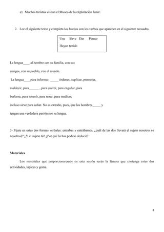 c) Muchos turistas visitan el Museo de la exploración lunar.

2. Lee el siguiente texto y completa los huecos con los verbos que aparecen en el siguiente recuadro.
Une

Sirve Dar

Pensar

Hayan tenido

La lengua____ al hombre con su familia, con sus
amigos, con su pueblo, con el mundo.
La lengua____para informar, _____ órdenes, suplicar, prometer,
maldecir, para______ , para querer, para engañar, para
burlarse, para sonreír, para rezar, para meditar;
incluso sirve para soñar. No es extraño, pues, que los hombres_____ y
tengan una verdadera pasión por su lengua.

3- Fíjate en estas dos formas verbales: entrabas y entrábamos, ¿cuál de las dos llevará el sujeto nosotros (o
nosotras)? ¿Y el sujeto tú? ¿Por qué lo has podido deducir?

Materiales
Los materiales que proporcionaremos en esta sesión serán la lámina que contenga estas dos
actividades, lápices y goma.

8

 