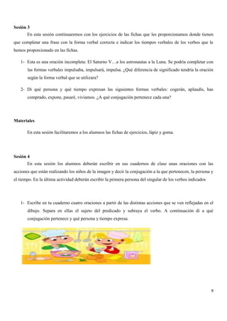 Sesión 3
En esta sesión continuaremos con los ejercicios de las fichas que les proporcionamos donde tienen
que completar una frase con la forma verbal correcta e indicar los tiempos verbales de los verbos que le
hemos proporcionado en las fichas.
1- Esta es una oración incompleta: El Saturno V…a los astronautas a la Luna. Se podría completar con
las formas verbales impulsaba, impulsará, impulsa. ¿Qué diferencia de significado tendría la oración
según la forma verbal que se utilizara?
2- Di qué persona y qué tiempo expresan las siguientes formas verbales: cogerán, aplaudís, has
comprado, expone, pasaré, vivíamos. ¿A qué conjugación pertenece cada una?

Materiales
En esta sesión facilitaremos a los alumnos las fichas de ejercicios, lápiz y goma.

Sesión 4
En esta sesión los alumnos deberán escribir en sus cuadernos de clase unas oraciones con las
acciones que están realizando los niños de la imagen y decir la conjugación a la que pertenecen, la persona y
el tiempo. En la última actividad deberán escribir la primera persona del singular de los verbos indicados

1- Escribe en tu cuaderno cuatro oraciones a partir de las distintas acciones que se ven reflejadas en el
dibujo. Separa en ellas el sujeto del predicado y subraya el verbo. A continuación di a qué
conjugación pertenece y qué persona y tiempo expresa.

9

 