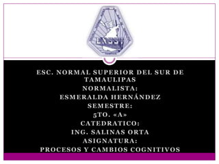 ESC. NORMAL SUPERIOR DEL SUR DE
TAMAULIPAS
NORMALISTA:
ESMERALDA HERNÁNDEZ
SEMESTRE:
5TO. «A»
CATEDRATICO:
ING. SALINAS ORTA
ASIGNATURA:
PROCESOS Y CAMBIOS COGNITIVOS

 
