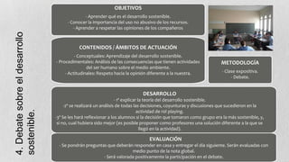 OBJETIVOS

4. Debate sobre el desarrollo
sostenible.

- Aprender qué es el desarrollo sostenible.
- Conocer la importancia del uso no abusivo de los recursos.
- Aprender a respetar las opiniones de los compañeros

CONTENIDOS / ÁMBITOS DE ACTUACIÓN
- Conceptuales: Aprendizaje del desarrollo sostenible.
- Procedimentales: Análisis de las consecuencias que tienen actividades
del ser humano sobre el medio ambiente.
- Actitudinales: Respeto hacia la opinión diferente a la nuestra.

METODOLOGÍA
- Clase expositiva.
- Debate.

DESARROLLO
- 1º explicar la teoría del desarrollo sostenible.
-2º se realizará un análisis de todas las decisiones, coyunturas y discusiones que sucedieron en la
.
actividad de rol playing.
-3º Se les hará reflexionar a los alumnos si la decisión que tomaron como grupo era la más sostenible, y,
si no, cual hubiera sido mejor (es posible proponer como profesores una solución diferente a la que se
llegó en la actividad).

EVALUACIÓN
- Se pondrán preguntas que deberán responder en casa y entregar el día siguiente. Serán evaluadas con
medio punto de la nota global.
- Será valorada positivamente la participación en el debate.

 