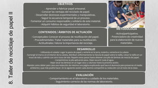 8. Taller de reciclaje de papel II

OBJETIVOS
- Aprender a fabricar papel artesanal.
- Conocer las ventajas del reciclado de papel.
- Desarrollar destrezas experimentales y manipulativas.
- Seguir la secuencia temporal de un proceso.
- Fomentar un consumo responsable y solidario de este material.
- Adquirir hábitos de seguridad el laboratorio.

METODOLOGÍA
CONTENIDOS / ÁMBITOS DE ACTUACIÓN
- Conceptuales: Conocer el proceso de reutilización del papel.
- Procedimentales: Tratar materiales para su reutilización.
- Actitudinales: Valorar la importancia del reciclaje.

- Activa/participativa.
- Potenciadora de creatividad
para la elaboración de nuevos
materiales.

DESARROLLO
- Utilizando el colador coger la pasta de papel y verterla en la jarra, molerla y verterla en la cubeta
- Sumergir el marco en el interior de la cubeta, distribuir uniformemente la mezcla de papel sobre la rejilla, volcar la rejilla en un
trozo de tela y cubrirlo con otro trozo de tela. Repetir estos pasos hasta obtener una pila de láminas de mezcla de papel.
.
- Comprimimos la pila aplicando peso. Dejar escurrir toda el agua.
- Dejar secar las láminas en un lugar seco y caluroso hasta la próxima sesión.
- Mandar como deber para casa una redacción de máximo una página explicando qué hace el alumno/a para preservar el medio
ambiente y que más podría hacer. En la siguiente sesión cada alumno compartirá su redacción con el resto de la clase.

EVALUACIÓN
- Comportamiento en el laboratorio y cuidado de los materiales.
- Seguimiento correcto de las normas de laboratorio.

 