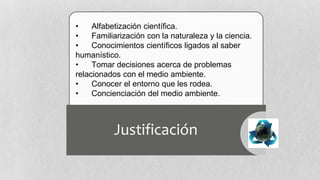 •
Alfabetización científica.
•
Familiarización con la naturaleza y la ciencia.
•
Conocimientos científicos ligados al saber
humanístico.
•
Tomar decisiones acerca de problemas
relacionados con el medio ambiente.
•
Conocer el entorno que les rodea.
•
Concienciación del medio ambiente.

Justificación

 