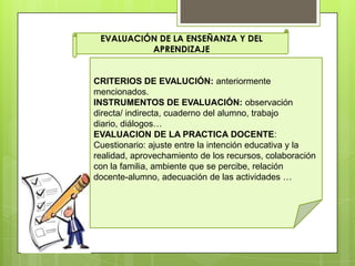 EVALUACIÓN DE LA ENSEÑANZA Y DEL
APRENDIZAJE
CRITERIOS DE EVALUCIÓN: anteriormente
mencionados.
INSTRUMENTOS DE EVALUACIÓN: observación
directa/ indirecta, cuaderno del alumno, trabajo
diario, diálogos…
EVALUACION DE LA PRACTICA DOCENTE:
Cuestionario: ajuste entre la intención educativa y la
realidad, aprovechamiento de los recursos, colaboración
con la familia, ambiente que se percibe, relación
docente-alumno, adecuación de las actividades …
 