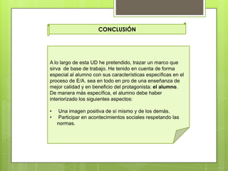 CONCLUSIÓN
A lo largo de esta UD he pretendido, trazar un marco que
sirva de base de trabajo. He tenido en cuenta de forma
especial al alumno con sus características específicas en el
proceso de E/A. sea en todo en pro de una enseñanza de
mejor calidad y en beneficio del protagonista: el alumno.
De manera más específica, el alumno debe haber
interiorizado los siguientes aspectos:
• Una imagen positiva de sí mismo y de los demás.
• Participar en acontecimientos sociales respetando las
normas.
 