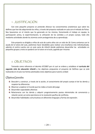 ~ 29 ~
1. JUSTIFICACIÓN
Con este pequeño proyecto se pretende afianzar los conocimientos anatómicos que sobre los
delfines que han ido adquiriendo los niños, a través del proyecto realizado en aula con el método de fichas.
Nos basaremos en el interés que ha generado en los mismos, fomentando el trabajo en equipo, la
participación activa, la experimentación, la utilización de los sentidos y el propio cuerpo, todo ello
mediante actividades donde los alumnos serán protagonistas de su aprendizaje.
Este proyecto va dirigido a niños de aula de cuatro años con un ratio de 18. Como contamos con la
ayuda de la tutora del aula, podremos hacer desdobles para realizar una enseñanza más individualizada,
además el centro cuenta con un aula vacía de infantil donde podremos desarrollar las actividades en
pequeños grupos y resto se quedará con la tutora en el aula, jugando por rincones
2. OBJETIVOS
Tomando como referencia el decreto 67/2007 por el cual se ordena y establece el currículo del
segundo ciclo de educación infantil y los objetivos propuestos el proyecto de Delfines que se está
realizando en el aula nos hemos planteados estos objetivos para nuestra unidad:
Objetivos Generales:
Descubrir y construir, a través de la acción, el conocimiento del propio cuerpo el de los demás y
respetar las diferencias.
Observar y explorar el mundo que los rodea a través del juego
Desarrollar capacidades afectivas
Relacionarse con los demás y adquirir progresivamente pautas elementales de convivencia y
relación social, así como ejercitarse en la resolución pacífica de conflictos.
Desarrollar habilidades comunicativas en diferentes lenguajes y formas de expresión.
 