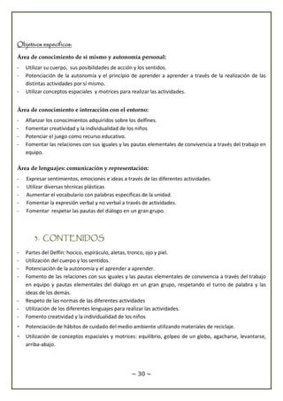 ~ 30 ~
Objetivos específicos:
Área de conocimiento de sí mismo y autonomía personal:
- Utilizar su cuerpo, sus posibilidades de acción y los sentidos.
- Potenciación de la autonomía y el principio de aprender a aprender a través de la realización de las
distintas actividades por sí mismo.
- Utilizar conceptos espaciales y motrices para realizar las actividades.
Área de conocimiento e interacción con el entorno:
- Afianzar los conocimientos adquiridos sobre los delfines.
- Fomentar creatividad y la individualidad de los niños
- Potenciar el juego como recurso educativo.
- Fomentar las relaciones con sus iguales y las pautas elementales de convivencia a través del trabajo en
equipo.
Área de lenguajes: comunicación y representación:
- Expresar sentimientos, emociones e ideas a través de las diferentes actividades.
- Utilizar diversas técnicas plásticas
- Aumentar el vocabulario con palabras específicas de la unidad.
- Fomentar la expresión verbal y no verbal a través de actividades.
- Fomentar respetar las pautas del diálogo en un gran grupo.
3. CONTENIDOS
- Partes del Delfín: hocico, espiráculo, aletas, tronco, ojo y piel.
- Utilización del cuerpo y los sentidos.
- Potenciación de la autonomía y el aprender a aprender.
- Fomento de las relaciones con sus iguales y las pautas elementales de convivencia a través del trabajo
en equipo y pautas elementales del dialogo en un gran grupo, respetando el turno de palabra y las
ideas de los demás.
- Respeto de las normas de las diferentes actividades
- Utilización de los diferentes lenguajes para realizar las actividades.
- Fomento creatividad y la individualidad de los niños
- Potenciación de hábitos de cuidado del medio ambiente utilizando materiales de reciclaje.
- Utilización de conceptos espaciales y motrices: equilibrio, golpeo de un globo, agacharse, levantarse,
arriba-abajo.
 