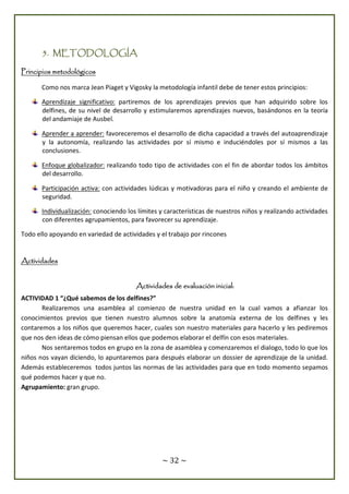 ~ 32 ~
5. METODOLOGÍA
Principios metodológicos
Como nos marca Jean Piaget y Vigosky la metodología infantil debe de tener estos principios:
Aprendizaje significativo: partiremos de los aprendizajes previos que han adquirido sobre los
delfines, de su nivel de desarrollo y estimularemos aprendizajes nuevos, basándonos en la teoría
del andamiaje de Ausbel.
Aprender a aprender: favoreceremos el desarrollo de dicha capacidad a través del autoaprendizaje
y la autonomía, realizando las actividades por sí mismo e induciéndoles por sí mismos a las
conclusiones.
Enfoque globalizador: realizando todo tipo de actividades con el fin de abordar todos los ámbitos
del desarrollo.
Participación activa: con actividades lúdicas y motivadoras para el niño y creando el ambiente de
seguridad.
Individualización: conociendo los límites y características de nuestros niños y realizando actividades
con diferentes agrupamientos, para favorecer su aprendizaje.
Todo ello apoyando en variedad de actividades y el trabajo por rincones
Actividades
Actividades de evaluación inicial:
ACTIVIDAD 1 “¿Qué sabemos de los delfines?”
Realizaremos una asamblea al comienzo de nuestra unidad en la cual vamos a afianzar los
conocimientos previos que tienen nuestro alumnos sobre la anatomía externa de los delfines y les
contaremos a los niños que queremos hacer, cuales son nuestro materiales para hacerlo y les pediremos
que nos den ideas de cómo piensan ellos que podemos elaborar el delfín con esos materiales.
Nos sentaremos todos en grupo en la zona de asamblea y comenzaremos el dialogo, todo lo que los
niños nos vayan diciendo, lo apuntaremos para después elaborar un dossier de aprendizaje de la unidad.
Además estableceremos todos juntos las normas de las actividades para que en todo momento sepamos
qué podemos hacer y que no.
Agrupamiento: gran grupo.
 