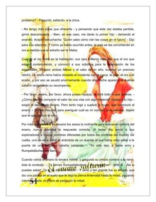 problema? - Preguntó, saltando, a la chica.
- No tengo más joyas que ofrecerte - y pensando que esta vez estaba perdida,
gimió desconsolada. - Bien, en ese caso, me darás tu primer hijo - demandó el
enanillo. Aceptó lamuchacha: “Quién sabe cómo irán las cosas en el futuro” - Dijo
para sus adentros. Y como ya había ocurrido antes, la paja se iba convirtiendo en
oro a medida que el extraño ser la hilaba.
Cuando el rey entró en la habitación, sus ojos brillaron más aún que el oro que
estaba contemplando, y convocó a sus súbditos para la celebración de los
esponsales. Vivieron ambos felices y al cabo de un año, tuvieron un precioso
retoño. La ahora reina había olvidado el incidente con la rueca, la paja, el oro y el
enano, y por eso se asustó enormemente cuando una noche apareció el duende
saltarín reclamando su recompensa.
- Por favor, enano, por favor, ahora poseo riqueza, te daré todo lo que quieras. -
¿Cómo puedes comparar el valor de una vida con algo material? Quiero a tu hijo -
exigió el desaliñado enano. Pero tanto rogó y suplicó la mujer, que conmovió al
enano: - Tienes tres días para averiguar cuál es mi nombre, si lo aciertas, dejaré
que te quedes con el niño.
Por más que pensó y se devanó los sesos la molinerita para buscar el nombre del
enano, nunca acertaba la respuesta correcta. Al tercer día, envió a sus
exploradores a buscar nombres diferentes por todos los confines del mundo. De
vuelta, uno de ellos contó la anécdota de un duende al que había visto saltar a la
puerta de una pequeña cabaña cantando: - “Yo sólo tejo, a nadie amo y
Rumpelstilzchen me llamo”
Cuando volvió el enano la tercera noche, y preguntó su propio nombre a la reina,
ésta le contestó: - ¡Te llamas Rumpelstilzchen! - ¡No puede ser! - gritó él - ¡No lo
puedes saber! ¡Te lo ha dicho el diablo! - Y tanto y tan grande fue su enfado, que
dio una patada en el suelo que le dejó la pierna enterrada hasta la mitad, y cuando
intentó sacarla, el enano se partió por la mitad.
 