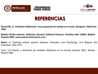 RREEFFEERREENNCCIIAASS 
Escamilla, A. Unidades Didácticas: una propuesta de trabajo en el aula: Zaragoza: Edelvives. 
1993. 
Medina Rivilla Antonio, Didáctica General. Editorial Pearson, Prentice Hall, UNED, Madrid - 
España 2009. www.pearsoneducacion.com. 
Raths, J. Teaching without specific objetives. Education and Psychology. R.A Magoon (Ed 
Columbus. Ohio 1971. 
Tann, C,S Diseño y desarrollo de unidades didácticas en la escuela primaria. MEC, Morata – 
Madrid 1990. 
