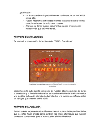 ¿Sabes qué? 
 Un audio cuento es la grabación de los contenidos de un libro leídos 
en voz alta. 
 Puedes hacer otras actividades mientras escuchas un audio cuento: 
como hacer tareas, hacer tu cama o comer. 
 A la hora de dormir puedes escuchar tus cuentos preferidos sin 
necesidad de que un adulto te lea. 
ACTIVIDAD DE EXPLORACIÓN 
Se realizará la presentación del audio cuento “El Niño Comelibros” 
http://www.fondodeculturaeconomica.com/librerias/libro/El_increible_nino_comelibr 
os/100360E 
Escogimos este audio cuento porque uno de nuestros objetivos además de avivar 
la creatividad y la fantasía en los niños es incentivar el habito de la lectura en ellos 
y la temática del cuento además de divertida deja una especie de reflexión sobre 
las ventajas que se tienen al leer libros. 
ACTIVIDAD DE APLICACIÓN. 
Posteriormente se presentará los diferentes cuentos a partir de las palabras dadas 
que los niños hayan creado como también los finales alternativos que hubieran 
planteados convenientes para el audio cuento “el niño comelibros” 
 