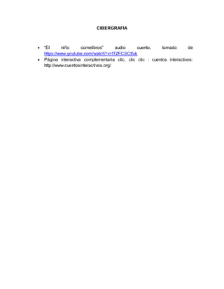 CIBERGRAFIA 
 “El niño comelibros” audio cuento, tomado de 
https://www.youtube.com/watch?v=f7ZFCSCtfuk 
 Página interactiva complementaria clic, clic clic : cuentos interactivos: 
http://www.cuentosinteractivos.org/ 
