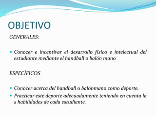 OBJETIVO
GENERALES:
 Conocer e incentivar el desarrollo físico e intelectual del
estudiante mediante el handball o balón mano
ESPECÍFICOS
 Conocer acerca del handball o balónmano como deporte.
 Practicar este deporte adecuadamente teniendo en cuenta la
s habilidades de cada estudiante.
 