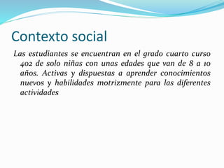 Contexto social
Las estudiantes se encuentran en el grado cuarto curso
402 de solo niñas con unas edades que van de 8 a 10
años. Activas y dispuestas a aprender conocimientos
nuevos y habilidades motrizmente para las diferentes
actividades
 