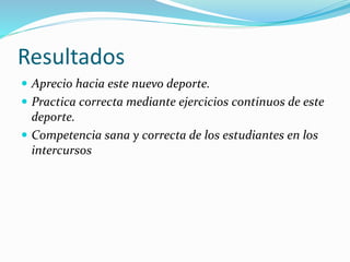 Resultados
 Aprecio hacia este nuevo deporte.
 Practica correcta mediante ejercicios continuos de este
deporte.
 Competencia sana y correcta de los estudiantes en los
intercursos
 