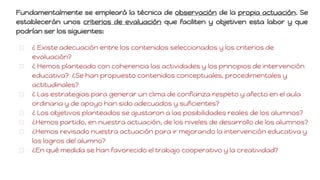 Fundamentalmente se empleará la técnica de observación de la propia actuación. Se
establecerán unos criterios de evaluación que faciliten y objetiven esta labor y que
podrían ser los siguientes:
¿ Existe adecuación entre los contenidos seleccionados y los criterios de
evaluación?
¿ Hemos planteado con coherencia las actividades y los principios de intervención
educativa? ¿Se han propuesto contenidos conceptuales, procedimentales y
actitudinales?
¿ Las estrategias para generar un clima de confianza respeto y afecto en el aula
ordinaria y de apoyo han sido adecuados y suficientes?
¿ Los objetivos planteados se ajustaron a las posibilidades reales de los alumnos?
¿Hemos partido, en nuestra actuación, de los niveles de desarrollo de los alumnos?
¿Hemos revisado nuestra actuación para ir mejorando la intervención educativa y
los logros del alumno?
¿En qué medida se han favorecido el trabajo cooperativo y la creatividad?
 