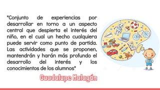 "Conjunto de experiencias por
desarrollar en torno a un aspecto
central que despierta el interés del
niño, en el cual un hecho cualquiera
puede servir como punto de partida.
Las actividades que se proponen,
mantendrán y harán más profundo el
desarrollo del interés y los
conocimientos de los alumnos"
Guadalupe Malagón
 