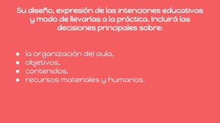 Su diseño, expresión de las intenciones educativas
y modo de llevarlas a la práctica. Incluirá las
decisiones principales sobre:
● la organización del aula,
● objetivos,
● contenidos,
● recursos materiales y humanos.
 