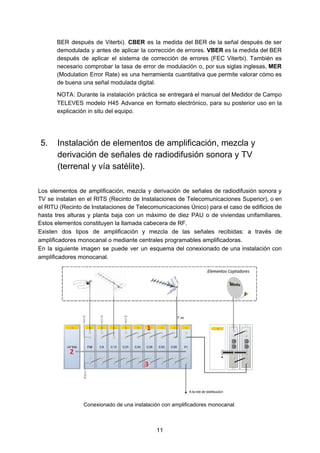 BER después de Viterbi). ​CBER es la medida del BER de la señal después de ser
demodulada y antes de aplicar la corrección de errores. ​VBER es la medida del BER
después de aplicar el sistema de corrección de errores (FEC Viterbi). También es
necesario comprobar la tasa de error de modulación o, por sus siglas inglesas, ​MER
(Modulation Error Rate) es una herramienta cuantitativa que permite valorar cómo es
de buena una señal modulada digital.
NOTA: Durante la instalación práctica se entregará el manual del Medidor de Campo
TELEVES modelo H45 Advance en formato electrónico, para su posterior uso en la
explicación in situ del equipo.
5. Instalación de elementos de amplificación, mezcla y
derivación de señales de radiodifusión sonora y TV
(terrenal y vía satélite).
Los elementos de amplificación, mezcla y derivación de señales de radiodifusión sonora y
TV se instalan en el RITS (Recinto de Instalaciones de Telecomunicaciones Superior), o en
el RITU (Recinto de Instalaciones de Telecomunicaciones Único) para el caso de ​edificios de
hasta tres alturas y planta baja con un máximo de diez PAU o de viviendas unifamiliares.
Estos elementos constituyen la llamada cabecera de RF.
Existen dos tipos de ​amplificación y mezcla de las señales recibidas: a través de
amplificadores monocanal o mediante centrales programables amplificadoras.
En la siguiente imagen se puede ver un esquema del conexionado de una instalación con
amplificadores monocanal.
Conexionado de una instalación con amplificadores monocanal.
11
 