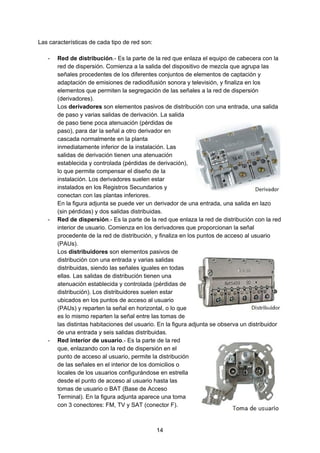 Las características de cada tipo de red son:
- Red de distribución​.- Es la parte de la red que enlaza el equipo de cabecera con la
red de dispersión. Comienza a la salida del dispositivo de mezcla que agrupa las
señales procedentes de los diferentes conjuntos de elementos de captación y
adaptación de emisiones de radiodifusión sonora y televisión, y finaliza en los
elementos que permiten la segregación de las señales a la red de dispersión
(derivadores).
Los ​derivadores​ son elementos pasivos de distribución con una entrada, una salida
de paso y varias salidas de derivación. La salida
de paso tiene poca atenuación (pérdidas de
paso), para dar la señal a otro derivador en
cascada normalmente en la planta
inmediatamente inferior de la instalación. Las
salidas de derivación tienen una atenuación
establecida y controlada (pérdidas de derivación),
lo que permite compensar el diseño de la
instalación. Los derivadores suelen estar
instalados en los Registros Secundarios y
conectan con las plantas inferiores.
En la figura adjunta se puede ver un derivador de una entrada, una salida en lazo
(sin pérdidas) y dos salidas distribuidas.
- Red de dispersión​.- Es la parte de la red que enlaza la red de distribución con la red
interior de usuario. Comienza en los derivadores que proporcionan la señal
procedente de la red de distribución, y finaliza en los puntos de acceso al usuario
(PAUs).
Los ​distribuidores​ son elementos pasivos de
distribución con una entrada y varias salidas
distribuidas, siendo las señales iguales en todas
ellas. Las salidas de distribución tienen una
atenuación establecida y controlada (pérdidas de
distribución). Los distribuidores suelen estar
ubicados en los puntos de acceso al usuario
(PAUs) y reparten la señal en horizontal, o lo que
es lo mismo reparten la señal entre las tomas de
las distintas habitaciones del usuario. En la figura adjunta se observa un distribuidor
de una entrada y seis salidas distribuidas.
- Red interior de usuario​.- Es la parte de la red
que, enlazando con la red de dispersión en el
punto de acceso al usuario, permite la distribución
de las señales en el interior de los domicilios o
locales de los usuarios configurándose en estrella
desde el punto de acceso al usuario hasta las
tomas de usuario o BAT (Base de Acceso
Terminal). En la figura adjunta aparece una toma
con 3 conectores: FM, TV y SAT (conector F).
14
 