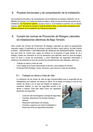 8. Pruebas funcionales y de comprobación de la instalación.
Las pruebas funcionales y de comprobación de la instalación se realizan midiendo, con el
Medidor de Campo, los niveles de señal en todas y cada una de las tomas de usuario de la
instalación. ​Es importante registrar​, ya sea a mano o, si el medidor lo permite, con un listado
impreso, ​los nº de toma de usuario y nivel de señal en ellos, ya que serán necesarios para
rellenar el Boletín de la Instalación de Telecomunicaciones.
9. Cumplir las normas de Prevención de Riesgos Laborales
en instalaciones eléctricas de Baja Tensión.
Para cumplir las normas de Prevención de Riesgos Laborales se utiliza el equipamiento
necesario según lo explicado en la primera unidad formativa, parte teórica, de este módulo
(UF0423 - RECEPCIÓN Y DISTRIBUCIÓN DE SEÑALES DE RADIODIFUSIÓN). También
hay que tener en cuenta que, según se indique en el proyecto el lugar donde se va a
trabajar, puede ser necesario el uso de elementos que delimiten tanto la zona de peligro,
como la zona o zonas de proximidad, u otros elementos de seguridad personales o
colectivos. No obstante es muy útil recordar los procedimientos más utilizados, estos son:
- Trabajos en altura y línea de vida
- Cinco reglas de oro para desconectar la tensión, para trabajos sin tensión.
- Protocolo PAS (Proteger, Avisar, Socorrer), para actuar en caso de accidente.
9.1. Trabajos en altura y línea de vida
La utilización de las líneas de vida es algo imprescindible para la seguridad de los
trabajadores que realizan sus tareas en altura. Si se realiza el trabajo a más de dos
metros de altura o en el caso de trabajar en tejados es
necesario diseñar un plan de seguridad acorde a las
tareas a realizar. Este plan debe incluir los siguientes
elementos de seguridad:
- Línea de vida homologada o anclaje de seguridad.
- Cuerdas, dispositivos de frenada, eslinga y
retráctil.
- Dispositivo absorbedor de energía.
- Conector o gancho que ancle al trabajador a
través del arnés de seguridad anticaídas.
15
 