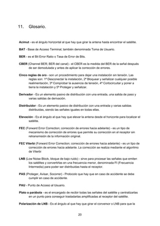 11. Glosario.
Acimut​ - es el ángulo horizontal al que hay que girar la antena hasta encontrar el satélite.
BAT​ - Base de Acceso Terminal, también denominada Toma de Usuario.
BER​ - es el Bit Error Ratio o Tasa de Error de Bits.
CBER​ (Channel BER; BER del canal) - el CBER es la medida del BER de la señal después
de ser demodulada y antes de aplicar la corrección de errores.
Cinco reglas de oro​ - son un procedimiento para dejar una instalación sin tensión. Las
reglas son: 1ª Desconectar la instalación, 2ª Bloquear y señalizar cualquier posible
realimentación, 3ª Comprobar la ausencia de tensión, 4ª Cortocircuitar y poner a
tierra la instalación y 5ª Proteger y señalizar.
Derivador​ - Es un elemento pasivo de distribución con una entrada, una salida de paso y
varias salidas de derivación.
Distribuidor​ - Es un elemento pasivo de distribución con una entrada y varias salidas
distribuidas, siendo las señales iguales en todas ellas.
Elevación​ - Es el ángulo al que hay que elevar la antena desde el horizonte para localizar el
satélite.
FEC ​(Forward Error Correction; corrección de errores hacia adelante) - es un tipo de
mecanismo de corrección de errores que permite su corrección en el receptor sin
retransmisión de la información original.
FEC Viterbi​ (Forward Error Correction; corrección de errores hacia adelante) - es un tipo de
corrección de errores hacia adelante. La corrección se realiza mediante el algoritmo
de Viterbi
LNB​ (Low Noise Block, bloque de bajo ruido) - sirve para procesar las señales que emiten
los satélites y convertirlas en una frecuencia menor, denominada FI (Frecuencia
Intermedia) para poder ser distribuidas hasta el receptor.
PAS​ (Proteger, Avisar, Socorrer) - Protocolo que hay que en caso de accidente se debe
cumplir en caso de accidente.
PAU​ - Punto de Acceso al Usuario.
Plato o parábola​ - es el encargado de recibir todas las señales del satélite y centralizarlas
en un punto para conseguir trasladarlas amplificadas al receptor del satélite.
Polarización de LNB​ - Es el ángulo al que hay que girar el conversor o LNB para que la
20
 