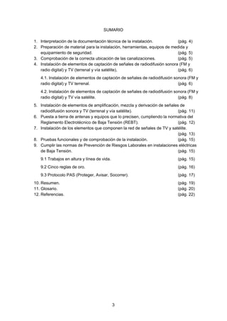 SUMARIO
1. Interpretación de la documentación técnica de la instalación. (pág. 4)
2. Preparación de material para la instalación, herramientas, equipos de medida y
equipamiento de seguridad. (pág. 5)
3. Comprobación de la correcta ubicación de las canalizaciones. (pág. 5)
4. Instalación de elementos de captación de señales de radiodifusión sonora (FM y
radio digital) y TV (terrenal y vía satélite), (pág. 6)
4.1. Instalación de elementos de captación de señales de radiodifusión sonora (FM y
radio digital) y TV terrenal. (pág. 6)
4.2. Instalación de elementos de captación de señales de radiodifusión sonora (FM y
radio digital) y TV vía satélite. (pág. 8)
5. Instalación de elementos de amplificación, mezcla y derivación de señales de
radiodifusión sonora y TV (terrenal y vía satélite). (pág. 11)
6. Puesta a tierra de antenas y equipos que lo precisen, cumpliendo la normativa del
Reglamento Electrotécnico de Baja Tensión (REBT). (pág. 12)
7. Instalación de los elementos que componen la red de señales de TV y satélite.
(pág. 13)
8. Pruebas funcionales y de comprobación de la instalación. (pág. 15)
9. Cumplir las normas de Prevención de Riesgos Laborales en instalaciones eléctricas
de Baja Tensión. (pág. 15)
9.1 Trabajos en altura y línea de vida. (pág. 15)
9.2 Cinco reglas de oro. (pág. 16)
9.3 Protocolo PAS (Proteger, Avisar, Socorrer). (pág. 17)
10. Resumen. (pág. 19)
11. Glosario. (pág. 20)
12. Referencias. (pág. 22)
3
 