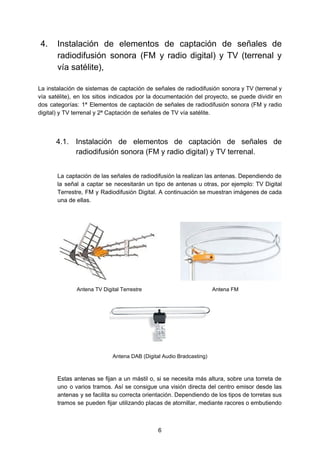 4. Instalación de elementos de captación de señales de
radiodifusión sonora (FM y radio digital) y TV (terrenal y
vía satélite),
La instalación de sistemas de captación de señales de radiodifusión sonora y TV (terrenal y
vía satélite), en los sitios indicados por la documentación del proyecto, se puede dividir en
dos categorías: 1ª Elementos de captación de señales de radiodifusión sonora (FM y radio
digital) y TV terrenal y 2ª Captación de señales de TV vía satélite.
4.1. Instalación de elementos de captación de señales de
radiodifusión sonora (FM y radio digital) y TV terrenal.
La captación de las señales de radiodifusión la realizan las antenas. Dependiendo de
la señal a captar se necesitarán un tipo de antenas u otras, por ejemplo: TV Digital
Terrestre, FM y Radiodifusión Digital. A continuación se muestran imágenes de cada
una de ellas.
Antena TV Digital Terrestre Antena FM
Antena DAB (Digital Audio Bradcasting)
Estas antenas se fijan a un mástil o, si se necesita más altura, sobre una torreta de
uno o varios tramos. Así se consigue una visión directa del centro emisor desde las
antenas y se facilita su correcta orientación. Dependiendo de los tipos de torretas sus
tramos se pueden fijar utilizando placas de atornillar, mediante racores o embutiendo
6
 