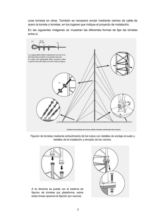 unas torretas en otras. También es necesario anclar mediante vientos de cable de
acero la torreta o torretas, en los lugares que indique el proyecto de instalación.
En las siguientes imágenes se muestran las diferentes formas de fijar las torretas
entre sí.
Fijación de torretas mediante embutimiento de los tubos con detalles de anclaje al suelo y
detalles de la instalación y tensado de los vientos.
A la derecha se puede ver el sistema de
fijacion de torretas por plataforma, sobre
estas lineas aparece la fijación por racores.
7
 
