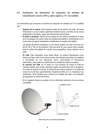 4.2. Instalación de elementos de captación de señales de
radiodifusión sonora (FM y radio digital) y TV vía satélite.
Los elementos que componen el sistema de captación de señales de TV vía satélite
son:
- Soporte de la antena​. Este soporte puede ser de pared o de suelo. Se ancla
firmemente a una de estas superficies mediante tacos y tornillos en las zonas
preparadas a tal efecto, según las indicaciones del proyecto.
- El plato o parábola​. Dentro de las partes de una antena parabólica, el plato
es el encargado de recibir todas las señales del satélite y centralizarlas en un
punto para conseguir trasladarlas amplificadas al receptor del satélite.
Los platos de antena parabólica no son todos iguales, los más comunes son
de 60, 80 y 100 cm de diámetro. Hay que tener en que cuanta menor calidad
tiene la señal del satélite en nuestra zona geográfica, mayor debería ser el
plato.
- El LNB​. Este dispositivo (Low Noise Block, se traduce literalmente como
bloque de bajo ruido) sirve para procesar las señales que emiten los satélites
y convertirlas en una frecuencia menor, denominada FI (Frecuencia
Intermedia), para poder ser distribuidas sin problemas hasta el receptor.
- El soporte del LNB​. Es el brazo en cuyo extremo se coloca el LNB de
manera estable para poder orientarlo según los parámetros de la recepción.
Va unido al soporte de pared, al mástil de una antena colectiva o al mástil del
suelo de una terraza, generalmente mediante tornillos en U o mordazas muy
resistentes. Sirve también para colocar los anclajes del plato y los sistemas
de regulación en altura del mismo.
En la siguiente figura se pueden ver los diferentes elementos de una antena
vía satélite:
​ ​Elementos de una antena parabólica.
8
 