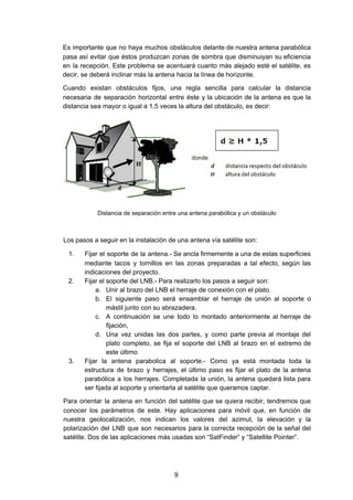 Es importante que no haya muchos obstáculos delante de nuestra antena parabólica
pasa así evitar que éstos produzcan zonas de sombra que disminuiyan su eficiencia
en la recepción. Este problema se acentuará cuanto más alejado esté el satélite, es
decir, se deberá inclinar más la antena hacia la línea de horizonte.
Cuando existan obstáculos fijos, una regla sencilla para calcular la distancia
necesaria de separación horizontal entre éste y la ubicación de la antena es que la
distancia sea mayor o igual a 1,5 veces la altura del obstáculo, es decir:
Distancia de separación entre una antena parabólica y un obstáculo
Los pasos a seguir en la instalación de una antena vía satélite son:
1. Fijar el soporte de la antena.- Se ancla firmemente a una de estas superficies
mediante tacos y tornillos en las zonas preparadas a tal efecto, según las
indicaciones del proyecto.
2. Fijar el soporte del LNB.- Para realizarlo los pasos a seguir son:
a. Unir al brazo del LNB el herraje de conexión con el plato.
b. El siguiente paso será ensamblar el herraje de unión al soporte o
mástil junto con su abrazadera.
c. A continuación se une todo lo montado anteriormente al herraje de
fijación,
d. Una vez unidas las dos partes, y como parte previa al montaje del
plato completo, se fija el soporte del LNB al brazo en el extremo de
este último
3. Fijar la antena parabolica al soporte.- Como ya está montada toda la
estructura de brazo y herrajes, el último paso es fijar el plato de la antena
parabólica a los herrajes. Completada la unión, la antena quedará lista para
ser fijada al soporte y orientarla al satélite que queramos captar.
Para orientar la antena en función del satélite que se quiera recibir, tendremos que
conocer los parámetros de este. Hay aplicaciones para móvil que, en función de
nuestra geolocalización, nos indican los valores del azimut, la elevación y la
polarización del LNB que son necesarios para la correcta recepción de la señal del
satélite. Dos de las aplicaciones más usadas son “SatFinder” y “Satellite Pointer”.
9
 