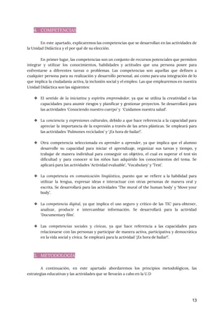 4. COMPETENCIAS 
 
En este apartado, explicaremos las competencias que se desarrollan en las actividades de
                         
la Unidad Didáctica y el por qué de su elección.  
 
En primer lugar, las competencias son un conjunto de recursos potenciales que permiten
                         
integrar y utilizar los conocimientos, habilidades y actitudes que una persona posee para
                         
enfrentarse a diferentes tareas o problemas. Las competencias son aquellas que definen a
                         
cualquier persona para su realización y desarrollo personal, así como para una integración de lo
                             
que implica la ciudadanía activa, la inclusión social y el empleo. Las que emplearemos en nuestra
                               
Unidad Didáctica son las siguientes:  
 
❖ El ​sentido de la iniciativa y espíritu emprendedor, ya que se utiliza la creatividad o las
                               
capacidades para asumir riesgos y planificar y gestionar proyectos. Se desarrollará para
                       
las actividades ‘Conociendo nuestro cuerpo’ y ‘Cuidamos nuestra salud’. 
 
❖ La ​conciencia y expresiones culturales, ​debido a que hace referencia a la capacidad para
                           
apreciar la importancia de la expresión a través de las artes plásticas. Se empleará para
                             
las actividades ‘Pulmones reciclados’ y ‘¡Es hora de bailar!’. 
 
❖ Otra competencia seleccionada es ​aprender a aprender​, ya que implica que el alumno
                         
desarrolle su capacidad para iniciar el aprendizaje, organizar sus tareas y tiempo, y
                         
trabajar de manera individual para conseguir un objetivo, el cual es superar el test sin
                             
dificultad y para conocer si los niños han adquirido los conocimientos del tema. Se
                           
aplicará para las actividades ‘Actividad evaluable’, ‘Vocabulary’ y ‘Test’. 
 
❖ La ​competencia en comunicación lingüística​, puesto que se refiere a la habilidad para
                         
utilizar la lengua, expresar ideas e interactuar con otras personas de manera oral y
                           
escrita. Se desarrollará para las actividades ‘The mural of the human body’ y ‘Move your
                             
body’. 
 
❖ La ​competencia digital​, ya que implica el uso seguro y crítico de las TIC para obtener,
                               
analizar, producir e intercambiar información. Se desarrollará para la actividad
                   
‘Documentary film’. 
 
❖ Las ​competencias sociales y cívicas​, ya que hace referencia a las capacidades para
                         
relacionarse con las personas y participar de manera activa, participativa y democrática
                       
en la vida social y cívica. Se empleará para la actividad ‘¡Es hora de bailar!’. 
 
 
5. METODOLOGÍA 
 
A continuación, en este apartado abordaremos los principios metodológicos, las
                   
estrategias educativas y las actividades que se llevarán a cabo en la U.D 
 
13
 