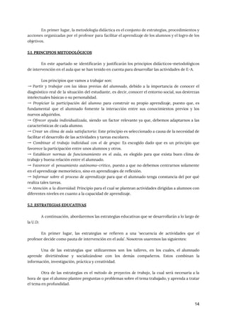 En primer lugar, la metodología didáctica es el conjunto de estrategias, procedimientos y
                         
acciones organizadas por el profesor para facilitar el aprendizaje de los alumnos y el logro de los
                                 
objetivos. 
 
5.1. PRINCIPIOS METODOLÓGICOS 
 
En este apartado se identificarán y justificarán los principios didácticos-metodológicos
                   
de intervención en el aula que se han tenido en cuenta para desarrollar las actividades de E-A. 
 
Los principios que vamos a trabajar son: 
→ Partir y trabajar con las ideas previas del alumnado, debido a la importancia de conocer el
                                 
diagnóstico real de la situación del estudiante, es decir, conocer el entorno social, sus destrezas
                             
intelectuales básicas o su personalidad. 
→ Propiciar la participación del alumno para construir su propio aprendizaje, puesto que, es
                           
fundamental que el alumnado fomente la interacción entre sus conocimientos previos y los
                         
nuevos adquiridos. 
→ ​Ofrecer ayuda individualizada​, siendo un factor relevante ya que, debemos adaptarnos a las
                           
características de cada alumno. 
→ ​Crear un clima de aula satisfactorio​: Este principio es seleccionado a causa de la necesidad de
                                 
facilitar el desarrollo de las actividades y tareas escolares. 
→ ​Combinar el trabajo individual con el de grupo​: Es escogido dado que es un principio que
                                 
favorece la participación entre unos alumnos y otros. 
→ ​Establecer normas de funcionamiento en el aula​, es elegido para que exista buen clima de
                               
trabajo y buena relación entre el alumnado.  
→ ​Favorecer el pensamiento autónomo-crítico​, puesto a que no debemos centrarnos solamente
                       
en el aprendizaje memorístico, sino en aprendizajes de reflexión. 
→ ​Informar sobre el proceso de aprendizaje para que el alumnado tenga constancia del por qué
                               
realiza tales tareas. 
→ ​Atención a la diversidad​: Principio para el cual se plantean actividades dirigidas a alumnos con
                               
diferentes niveles en cuanto a la capacidad de aprendizaje.  
 
5.2. ESTRATEGIAS EDUCATIVAS 
 
A continuación, abordaremos las estrategias educativas que se desarrollarán a lo largo de
                         
la U.D. 
 
En primer lugar, las estrategias se refieren a una ‘secuencia de actividades que el
                           
profesor decide como pauta de intervención en el aula’. Nosotros usaremos las siguientes: 
 
Una de las estrategias que utilizaremos son los ​talleres​, en los cuales, el alumnado
                           
aprende divirtiéndose y socializándose con los demás compañeros. Estos combinan la
                     
información, investigación, práctica y creatividad.  
 
Otra de las estrategias es el ​método de proyectos de trabajo​, la cual será necesaria a la
                                 
hora de que el alumno plantee preguntas o problemas sobre el tema trabajado, y aprenda a tratar
                                 
el tema en profundidad. 
 
14
 