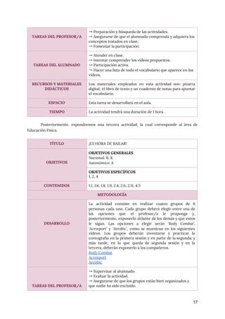  
Posteriormente, expondremos una tercera actividad, la cual corresponde al área de
                     
Educación Física. 
 
17
 
TAREAS DEL PROFESOR/A 
→ Preparación y búsqueda de las actividades. 
→ Asegurarse de que el alumnado comprenda y adquiera los 
conceptos tratados en clase. 
→ Fomentar la participación. 
 
 
TAREAS DEL ALUMNADO 
→ Atender en clase. 
→ Intentar comprender los vídeos propuestos. 
→ Participación activa. 
→ Hacer una lista de todo el vocabulario que aparece en los 
vídeos. 
RECURSOS Y MATERIALES 
DIDÁCTICOS 
Los materiales empleados en esta actividad son: pizarra
               
digital, el libro de texto y un cuaderno de notas para apuntar
                       
el vocabulario. 
ESPACIO  Esta tarea se desarrollará en el aula. 
TIEMPO  La actividad tendrá una duración de 1 hora. 
TÍTULO  ¡ES HORA DE BAILAR! 
 
 
OBJETIVOS 
OBJETIVOS GENERALES 
Nacional​: B, K 
Autonómico​: A 
OBJETIVOS ESPECÍFICOS 
1, 2, 4 
CONTENIDOS  1.1, 1.6, 1.8, 1.9, 2.4, 2.6, 2.11, 4.5 
METODOLOGÍA 
 
 
 
 
DESARROLLO 
La actividad consiste en realizar cuatro grupos de 6
                 
personas cada uno. Cada grupo deberá elegir entre una de
                   
las opciones que el profesor/a le proponga y,
               
posteriormente, exponerlo delante de los demás y que estos
                 
le sigan. Las opciones a elegir serán ‘​Body Combat​’,
                 
‘Acrosport’ ​y ​‘Aeróbic’, ​como se muestran en los siguientes
                 
vídeos. Los grupos deberán inventarse y practicar la
               
coreografía en la primera sesión y en parte de la segunda; y
                       
más tarde, en lo que queda de segunda sesión y en la
                       
tercera, deberán exponerlo a los compañeros. 
Body Combat  
Acrosport 
Aeróbic  
 
 
 
TAREAS DEL PROFESOR/A 
→ Supervisar al alumnado. 
→ Evaluar la actividad. 
→ Asegurarse de que los grupos están bien organizados y 
que nadie ha sido excluido. 
 
