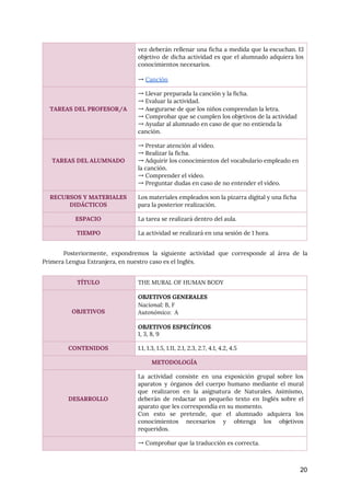  
Posteriormente, expondremos la siguiente actividad que corresponde al área de la
                     
Primera Lengua Extranjera, en nuestro caso es el Inglés. 
 
20
vez deberán rellenar una ficha a medida que la escuchan. El
                     
objetivo de dicha actividad es que el alumnado adquiera los
                   
conocimientos necesarios. 
 
→ ​Canción 
 
 
TAREAS DEL PROFESOR/A 
→ Llevar preparada la canción y la ficha. 
→ Evaluar la actividad. 
→ Asegurarse de que los niños comprendan la letra. 
→ Comprobar que se cumplen los objetivos de la actividad 
→ Ayudar al alumnado en caso de que no entienda la 
canción. 
 
 
TAREAS DEL ALUMNADO 
→ Prestar atención al video. 
→ Realizar la ficha. 
→ Adquirir los conocimientos del vocabulario empleado en 
la canción. 
→ Comprender el vídeo. 
→ Preguntar dudas en caso de no entender el vídeo. 
RECURSOS Y MATERIALES 
DIDÁCTICOS 
Los materiales empleados son la pizarra digital y una ficha 
para la posterior realización. 
ESPACIO  La tarea se realizará dentro del aula. 
TIEMPO  La actividad se realizará en una sesión de 1 hora. 
TÍTULO  THE MURAL OF HUMAN BODY 
 
 
OBJETIVOS 
OBJETIVOS GENERALES 
Nacional: ​B, F 
Autonómico: ​A 
OBJETIVOS ESPECÍFICOS 
1, 3, 8, 9 
CONTENIDOS  1.1, 1.3, 1.5, 1.11, 2.1, 2.3, 2.7, 4.1, 4.2, 4.5 
METODOLOGÍA 
 
 
 
DESARROLLO 
La actividad consiste en una exposición grupal sobre los
                 
aparatos y órganos del cuerpo humano mediante el mural
                 
que realizaron en la asignatura de Naturales. Asimismo,
               
deberán de redactar un pequeño texto en Inglés sobre el
                   
aparato que les correspondía en su momento.  
Con esto se pretende, que el alumnado adquiera los
                 
conocimientos necesarios y obtenga los objetivos
           
requeridos.  
  → Comprobar que la traducción es correcta. 
 