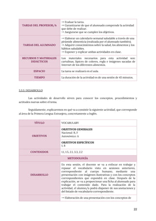  
 
5.3.3. DESARROLLO 
 
Las ​actividades de desarrollo sirven para conocer los conceptos, procedimientos y
                     
actitudes nuevas sobre el tema. 
 
Seguidamente, explicaremos en qué va a consistir la siguiente actividad, que corresponde
                       
al área de la Primera Lengua Extranjera, concretamente a Inglés. 
 
22
 
TAREAS DEL PROFESOR/A 
→ Evaluar la tarea. 
→ Garantizarse de que el alumnado comprende la actividad 
que debe de realizar. 
→ Asegurarse que se cumplen los objetivos. 
 
 
TAREAS DEL ALUMNADO 
→ Elaborar un calendario semanal saludable a través de una 
pirámide alimenticia (realizada por el alumnado también). 
→ Adquirir conocimientos sobre la salud, los alimentos y los 
hábitos saludables. 
→ Exponer y explicar ambas actividades en clase. 
RECURSOS Y MATERIALES 
DIDÁCTICOS 
Los materiales necesarios para esta actividad son:
             
cartulinas, lápices de colores, regla e imágenes sacadas de
                 
Internet de los diferentes alimentos. 
ESPACIO  La tarea se realizará en el aula. 
TIEMPO  La duración de la actividad es de una sesión de 45 minutos. 
TÍTULO  VOCABULARY 
 
 
OBJETIVOS 
OBJETIVOS GENERALES 
Nacional: ​B, F 
Autonómico:​ A 
OBJETIVOS ESPECÍFICOS 
1, 8 
CONTENIDOS  1.1, 1.5, 2.1, 3.3, 2.2 
METODOLOGÍA 
 
 
 
DESARROLLO 
En esta sesión, el docente se va a enfocar en trabajar y
                       
repasar el vocabulario visto en sesiones anteriores,
             
correspondiente al cuerpo humano, mediante una
           
presentación con imágenes ilustrativas y con los conceptos
               
correspondientes que expondrá en clase. Después de la
               
explicación, se va a proporcionar una ficha al alumnado para
                   
trabajar el contenido dado. Para la realización de la
                 
actividad, el alumno/a podrá disponer de sus anotaciones y
                 
del listado de vocabulario correspondiente. 
  → Elaboración de una presentación con los conceptos de 
 