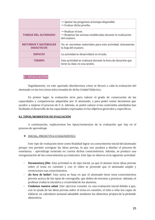  
 
6. EVALUACIÓN 
 
Seguidamente, en este apartado abordaremos cómo se llevará a cabo la evaluación del
                         
alumnado en las tres áreas seleccionadas de dicha Unidad Didáctica. 
 
En primer lugar, la evaluación sirve para valorar el grado de consecución de las
                           
capacidades y competencias adquiridas por el alumnado, y para poder tomar decisiones que
                         
ayuden a mejorar el proceso de E-A. Además, se podrá valorar si los contenidos asimilados han
                               
facilitado el desarrollo de las capacidades expresadas en los objetivos generales y específicos. 
 
6.1. TIPOS/MOMENTOS DE EVALUACIÓN 
 
A continuación, explicaremos los tipos/momentos de la evaluación que hay en el
                       
proceso de aprendizaje. 
 
❖ INICIAL, PREDICTIVA O DIAGNÓSTICA 
 
Este tipo de evaluación tiene como finalidad lograr un conocimiento inicial del alumnado
                         
porque nos permite averiguar las ideas previas, lo que nos ayudará a diseñar el proceso de
                               
enseñanza - aprendizaje teniendo en cuenta dichos conocimientos. Además, se produce una
                       
reorganización de los conocimientos ya existentes. Este tipo se observa en la siguiente actividad:  
 
- Documentary film​: Esta actividad es de tipo inicial, ya que el alumno tiene ideas previas
                             
sobre el tema en cuestión y con el vídeo se pretende que el alumnado amplíe y
                               
reestructure sus conocimientos. 
- ¡Es hora de bailar!​: Esta tarea se basa en que el alumnado tiene unos conocimientos
                             
previos acerca de los tipos de coreografía, que deben de inventar y practicar. Además, el
                             
profesor evalúa la iniciativa y creatividad de los alumnos. 
- Cuidamos nuestra salud​: Este ejercicio consiste en una evaluación inicial debido a que,
                         
con la ayuda de las ideas previas sobre el tema en cuestión, el niño o niña sea capaz de
                                     
elaborar un calendario semanal saludable mediante los alimentos propios de la pirámide
                       
alimenticia. 
25
→ Ajustar las preguntas al tiempo disponible. 
→ Evaluar dicha prueba. 
 
TAREAS DEL ALUMNADO 
→ Realizar el test. 
→ Respetar las normas establecidas durante la realización 
del examen. 
RECURSOS Y MATERIALES 
DIDÁCTICOS 
No se necesitan materiales para esta actividad, únicamente
               
la hoja del examen. 
ESPACIO  La actividad se desarrollará en el aula. 
TIEMPO  Esta actividad se realizará durante la hora de duración que 
tiene la clase en una sesión. 
 