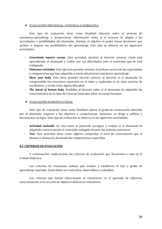  
❖ EVALUACIÓN PROCESUAL, CONTINUA O FORMATIVA 
 
Este tipo de evaluación tiene como finalidad informar sobre el proceso de
                       
enseñanza-aprendizaje y proporcionar información sobre si el proceso se adapta a las
                       
necesidades o posibilidades del alumnado. Además, el objetivo es poder tomar decisiones que
                         
ayuden a mejorar las posibilidades del aprendizaje. Este tipo se observa en las siguientes
                           
actividades:  
 
- Conociendo nuestro cuerpo​: Esta actividad, permite al docente conocer cómo está
                     
aprendiendo el alumnado y cuáles son sus dificultades ante el contenido que de está
                           
trabajando. 
- Pulmones reciclados​: Este ejercicio permite orientar al profesor acerca de las capacidades
                       
y competencias que han adquirido a través del proceso enseñanza-aprendizaje. 
- Move your body​: Esta tarea permite hacerle conocer al docente si el alumnado ha
                           
comprendido los conceptos expuestos en el vídeo y explicados en la clase anterior de
                           
vocabulario, y si este tiene alguna dificultad. 
- The mural of human body​: Posibilita al docente saber si el alumnado ha adquirido los
                             
conocimientos de la clase de Ciencias Naturales sobre el cuerpo humano. 
 
❖ EVALUACIÓN SUMATIVA O FINAL 
 
Este tipo de evaluación tiene como finalidad valorar el grado de consecución obtenido
                         
por el alumnado respecto a los objetivos y competencias. Asimismo, se dirige a calificar y
                             
documentar un logro. Este tipo de evaluación se observa en las siguientes actividades: 
 
- Actividad evaluable​: En esta tarea se pretende averiguar y evaluar si el alumnado ha
                           
adquirido correctamente el contenido trabajado durante las sesiones anteriores. 
- Test​: Esta actividad tiene como objetivo comprobar el nivel de conocimiento que el
                         
alumno o alumna ha alcanzado las competencias requeridas. 
 
6.2. CRITERIOS DE EVALUACIÓN 
 
A continuación, explicaremos los criterios de evaluación que llevaremos a cabo en la
                         
Unidad Didáctica. 
 
Los criterios de evaluación indican qué evaluar y establecen el tipo y grado de
                           
aprendizaje esperado. Estos deben ser concretos, observables y evaluables.  
 
Los criterios que hemos seleccionado se encuentran en el apartado de objetivos,
                       
concretamente en la sección de objetivos didácticos-educativos. 
 
 
 
 
 
 
26
 
