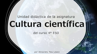 Cultura científica
del curso 4º ESO
Unidad didáctica de la asignatura
por Alejandro Rey López
 