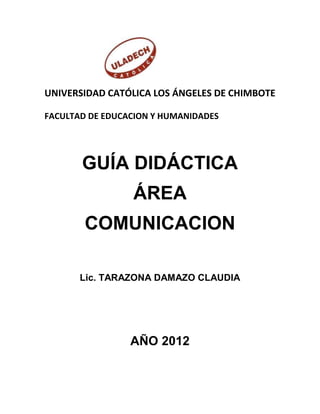 UNIVERSIDAD CATÓLICA LOS ÁNGELES DE CHIMBOTE

FACULTAD DE EDUCACION Y HUMANIDADES




       GUÍA DIDÁCTICA
                 ÁREA
        COMUNICACION

       Lic. TARAZONA DAMAZO CLAUDIA




                 AÑO 2012
 