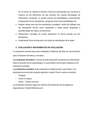 En el mismo se utilizará el entorno virtual de aprendizaje que incorpora la
       mayoría de los elementos de que proveen las nuevas tecnologías de
       información, brindando, un amplio número de posibilidades y herramientas
       a disposición de los estudiantes, otorgando entre otras posibilidades de:
       Asignar tareas para que los estudiantes completen, recibir los trabajos que
       los estudiantes envíen como respuestas a estas tareas asignadas y
       hacerles llegar las notas y correcciones.
       Intercambiar mensajes de correo electrónico en forma privada con los
       estudiantes.
       Implementar foros de discusión con todos los estudiantes de la clase.


   6. EVALUACIÓN E INSTRUMENTOS DE EVALUACIÓN.

La evaluación prevista para esta modalidad a distancia del Área de comunicación

será: Evaluación formativa y sumativa.

-La evaluación formativa: A través de esta evaluación se tendrá una información
sobre el proceso de los aprendizajes, lo cual también servirá para colaborar en la
evaluación sumativa.
-La evaluación sumativa. Esta evaluación es determinante, pues indica, si el
estudiante es promovido al grado siguiente o repite. Para lo cual se considera:
   -   Trabajos.
   -   Foros en equipo.
   -   Chats – Tutoría síncrona.
La Evaluación Sumativa sigue los Criterios de Evaluación de la asignatura
asignados por Unidad Didácticas son:
 